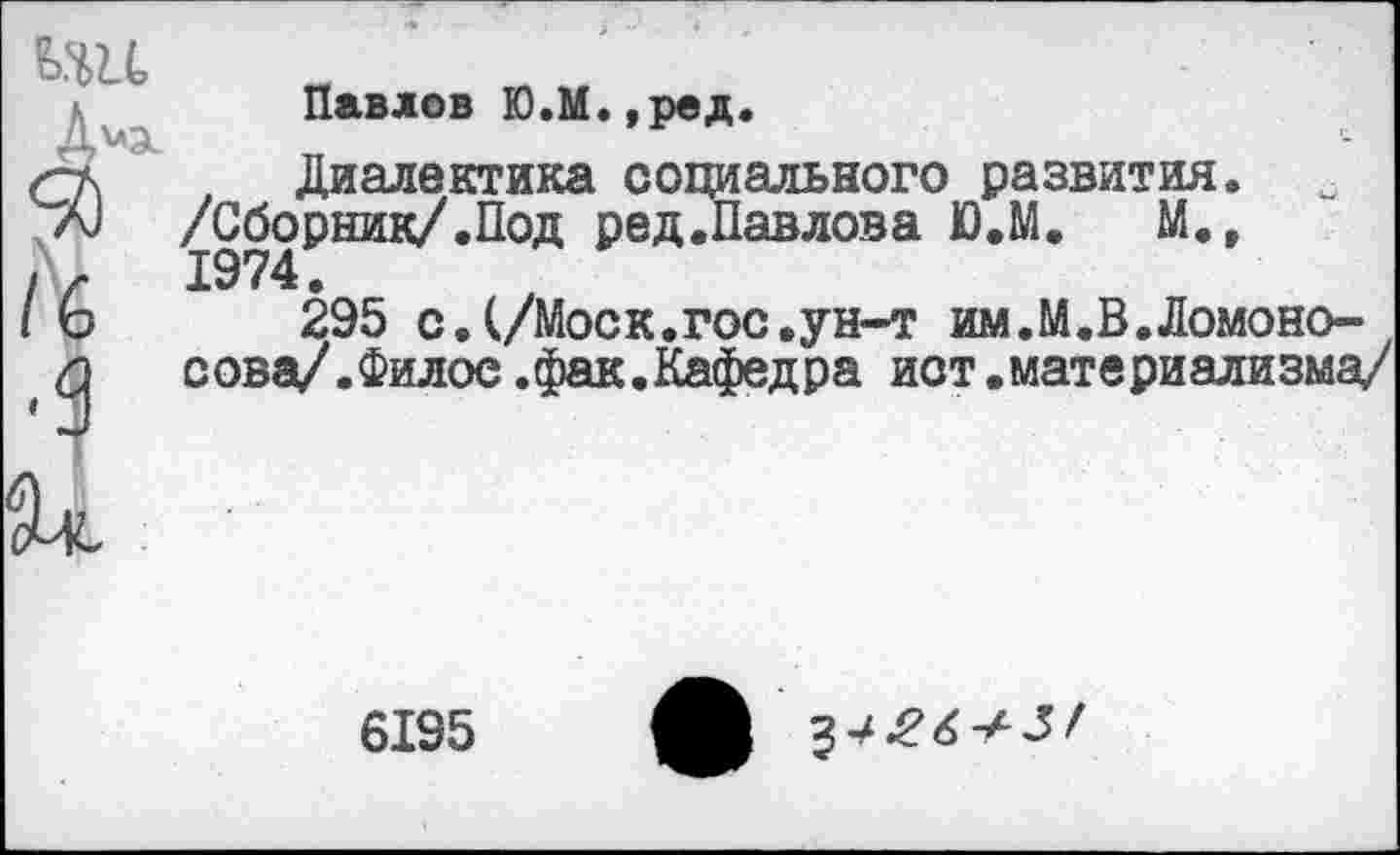 ﻿ьш
А"3-
/6
•1
Павлов Ю.М.,ред.
Диалектика социального развития. /Сборник/.Под ред.Павлова Ю.М. М., 1974.
295 с.(/Моек.гос,ун-т им.М.В.Ломоносова/.Филос .фак.Кафедра ист.материализма/
6195
^426+31